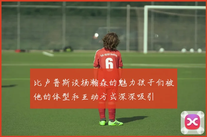 比卢普斯谈杨瀚森的魅力孩子们被他的体型和互动方式深深吸引