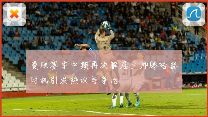 曼联赛季中期再次解雇主帅滕哈赫时机引发热议与争论