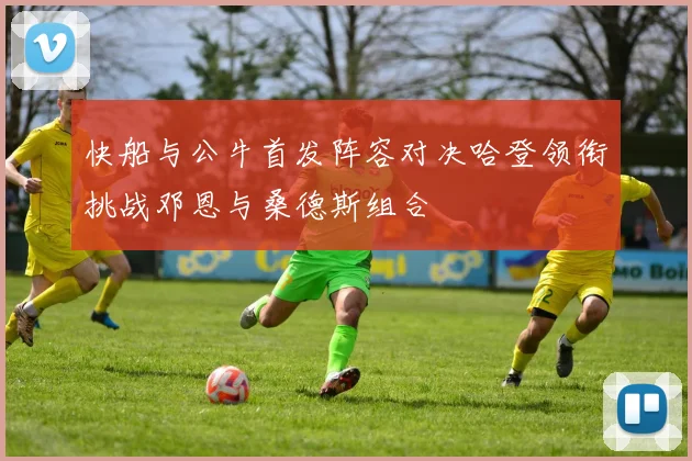 快船与公牛首发阵容对决哈登领衔挑战邓恩与桑德斯组合