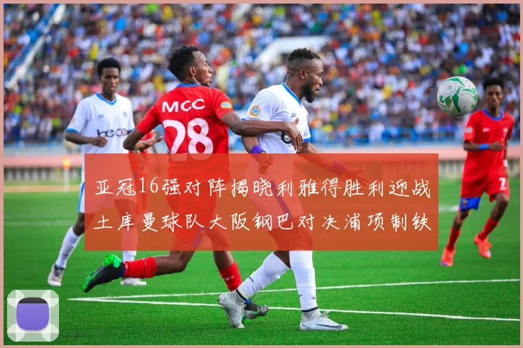 亚冠16强对阵揭晓利雅得胜利迎战土库曼球队大阪钢巴对决浦项制铁