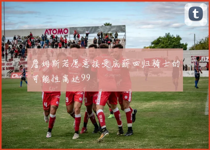 詹姆斯若愿意接受底薪回归骑士的可能性高达99