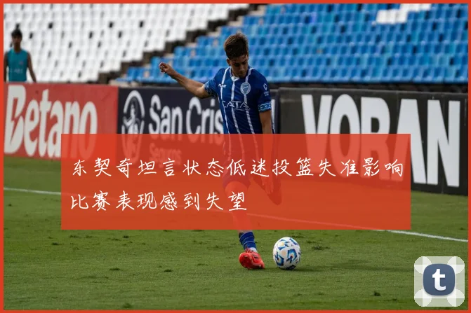 东契奇坦言状态低迷投篮失准影响比赛表现感到失望