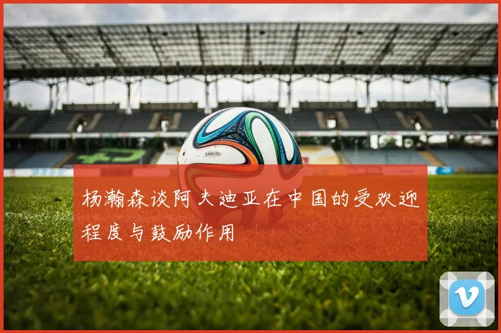 杨瀚森谈阿夫迪亚在中国的受欢迎程度与鼓励作用