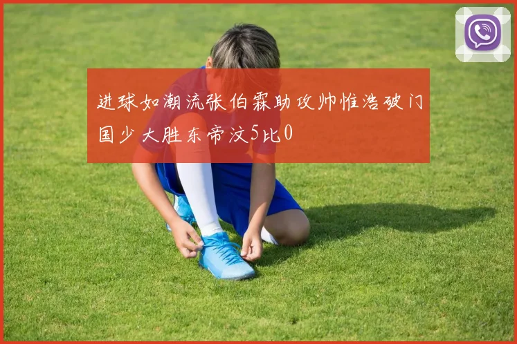 进球如潮流张伯霖助攻帅惟浩破门国少大胜东帝汶5比0