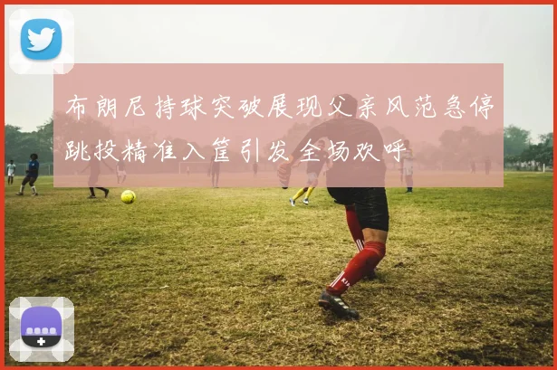 布朗尼持球突破展现父亲风范急停跳投精准入筐引发全场欢呼