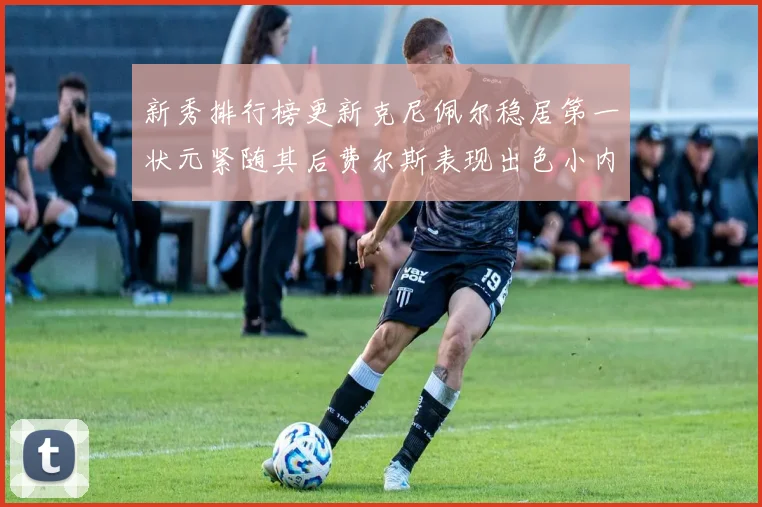 新秀排行榜更新克尼佩尔稳居第一状元紧随其后费尔斯表现出色小内姆哈德成功上榜