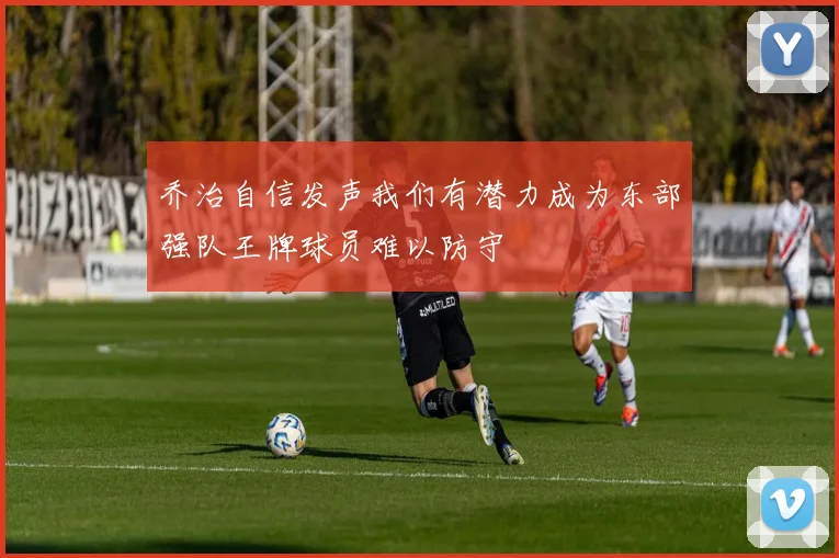 乔治自信发声我们有潜力成为东部强队王牌球员难以防守