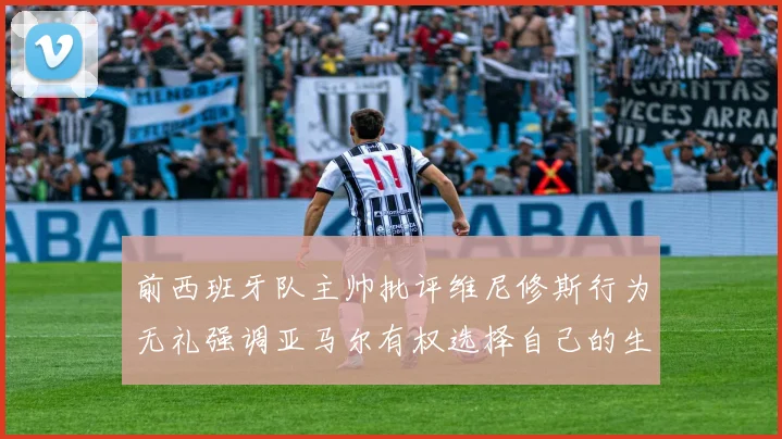 前西班牙队主帅批评维尼修斯行为无礼强调亚马尔有权选择自己的生活方式