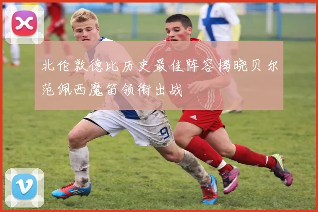 北伦敦德比历史最佳阵容揭晓贝尔范佩西魔笛领衔出战