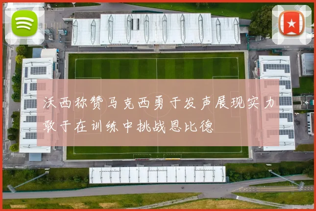沃西称赞马克西勇于发声展现实力敢于在训练中挑战恩比德
