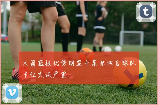 火箭篮板优势明显卡莱尔坦言球队卡位失误严重