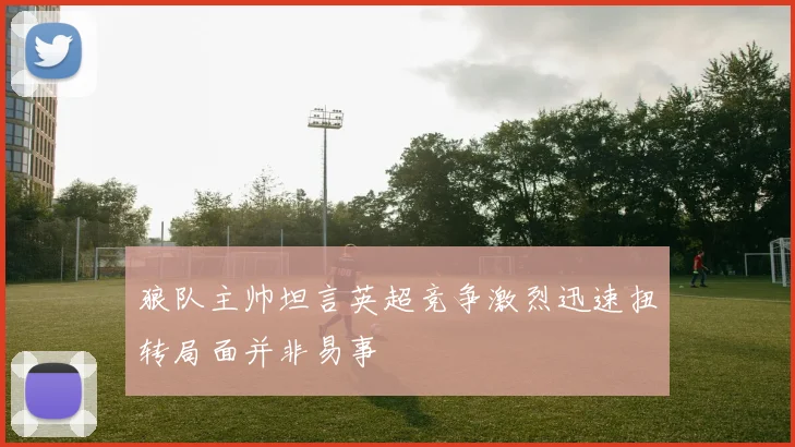 狼队主帅坦言英超竞争激烈迅速扭转局面并非易事