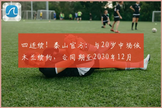 四连续！泰山官方：与20岁中场依木兰续约，合同期至2030年12月