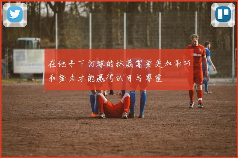 在他手下打球的林葳需要更加乖巧和努力才能赢得认可与尊重
