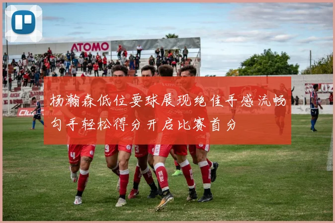 杨瀚森低位要球展现绝佳手感流畅勾手轻松得分开启比赛首分