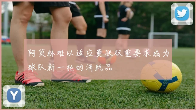 阿莫林难以适应曼联双重要求成为球队新一轮的消耗品