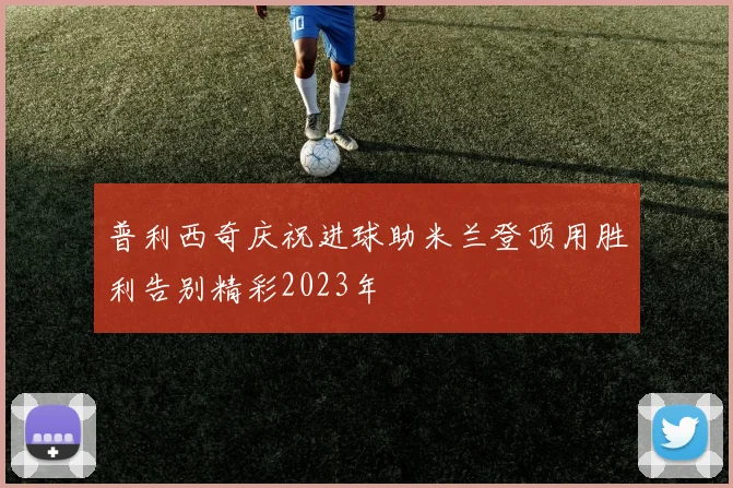 普利西奇庆祝进球助米兰登顶用胜利告别精彩2023年
