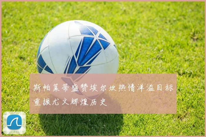 斯帕莱蒂盛赞埃尔坎热情洋溢目标重振尤文辉煌历史
