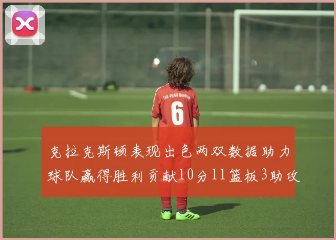 克拉克斯顿表现出色两双数据助力球队赢得胜利贡献10分11篮板3助攻2盖帽