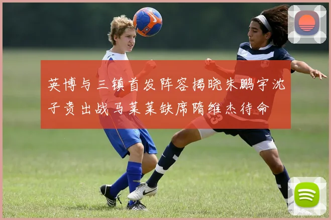 英博与三镇首发阵容揭晓朱鹏宇沈子贵出战马莱莱缺席隋维杰待命