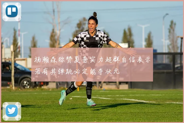 杨瀚森称赞夏普实力超群自信表示若有其弹跳必定能夺状元