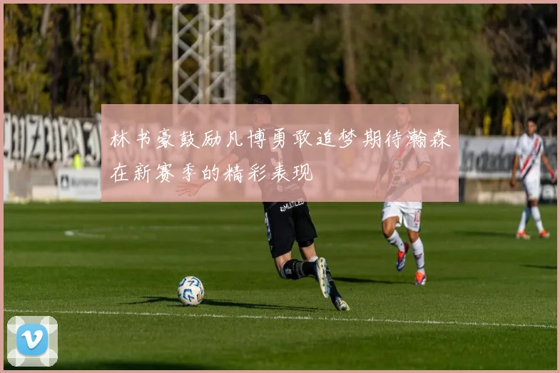 林书豪鼓励凡博勇敢追梦期待瀚森在新赛季的精彩表现