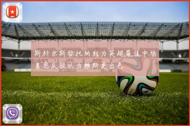斯科尔斯称托纳利为英超最佳中场基恩反驳认为赖斯更出色