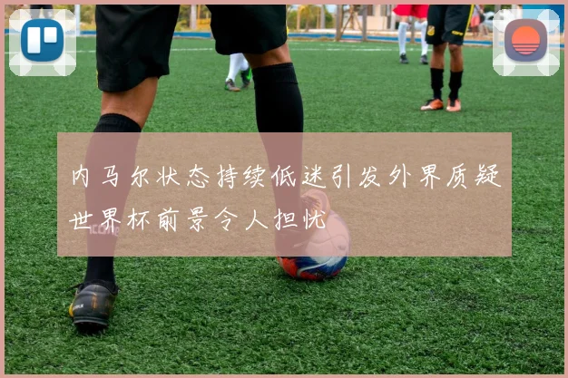 内马尔状态持续低迷引发外界质疑世界杯前景令人担忧