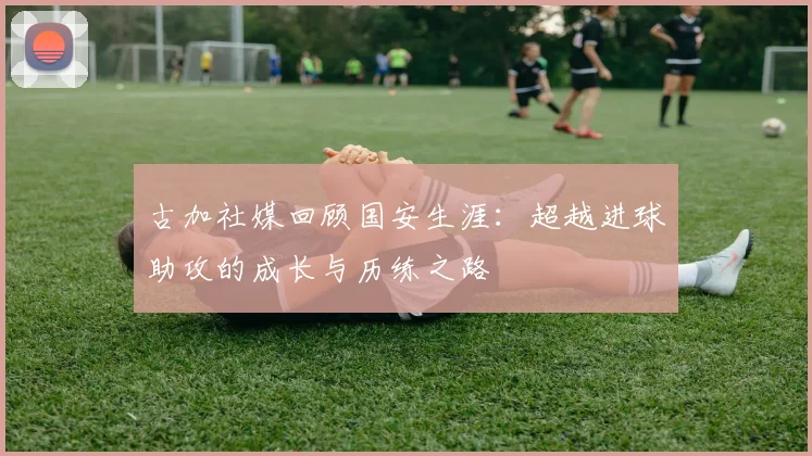 古加社媒回顾国安生涯：超越进球助攻的成长与历练之路