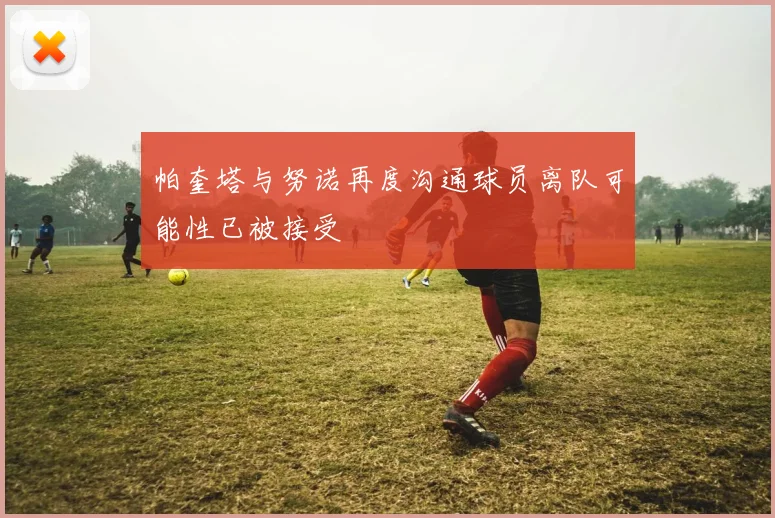 帕奎塔与努诺再度沟通球员离队可能性已被接受