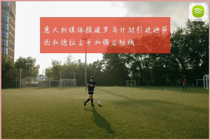 意大利媒体报道罗马计划引进迪萨西和德拉古辛加强后防线