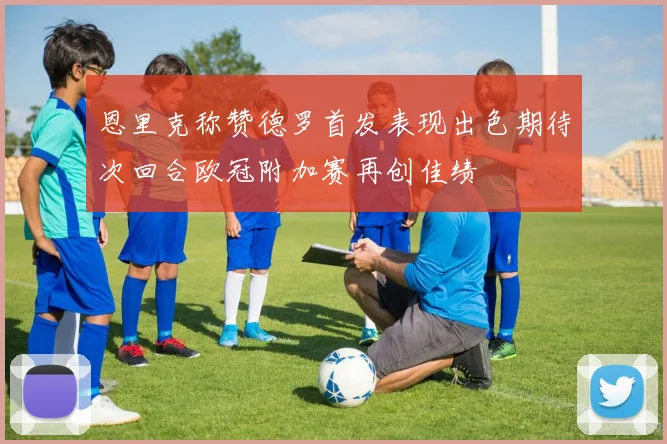 恩里克称赞德罗首发表现出色期待次回合欧冠附加赛再创佳绩