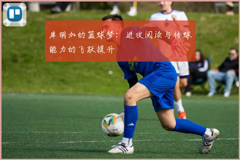 库明加的篮球梦：进攻阅读与传球能力的飞跃提升