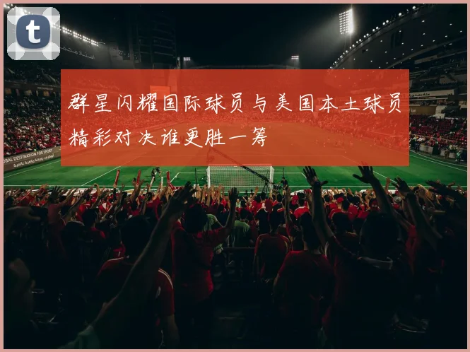 群星闪耀国际球员与美国本土球员精彩对决谁更胜一筹