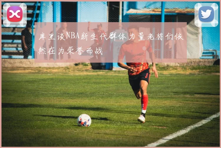 库里谈NBA新生代群体力量老将们依然在为荣誉而战