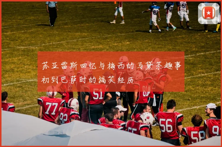 苏亚雷斯回忆与梅西的马黛茶趣事初到巴萨时的搞笑经历