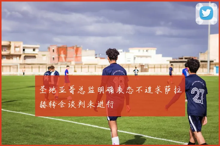 圣地亚哥总监明确表态不追求萨拉赫转会谈判未进行