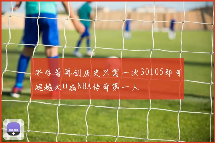 字母哥再创历史只需一次30105即可超越大O成NBA传奇第一人