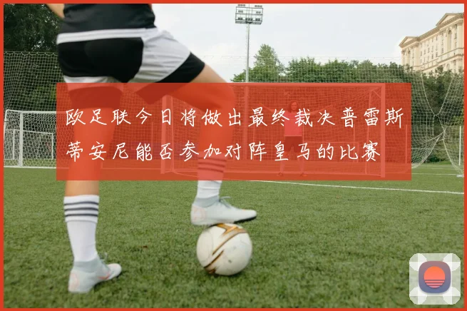 欧足联今日将做出最终裁决普雷斯蒂安尼能否参加对阵皇马的比赛