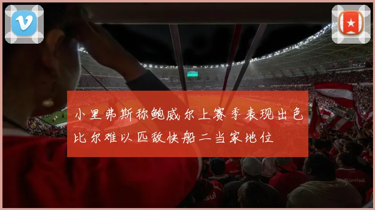 小里弗斯称鲍威尔上赛季表现出色比尔难以匹敌快船二当家地位