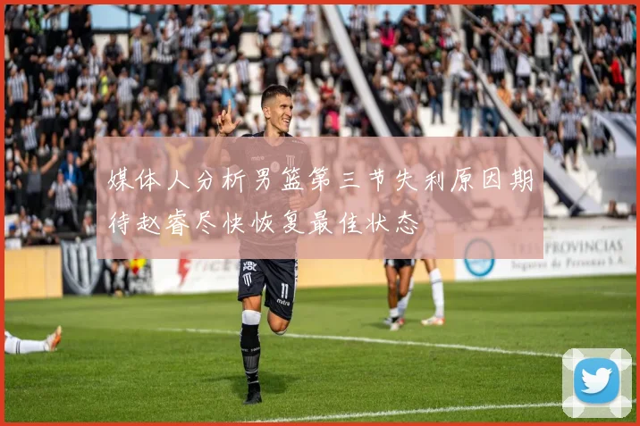 媒体人分析男篮第三节失利原因期待赵睿尽快恢复最佳状态
