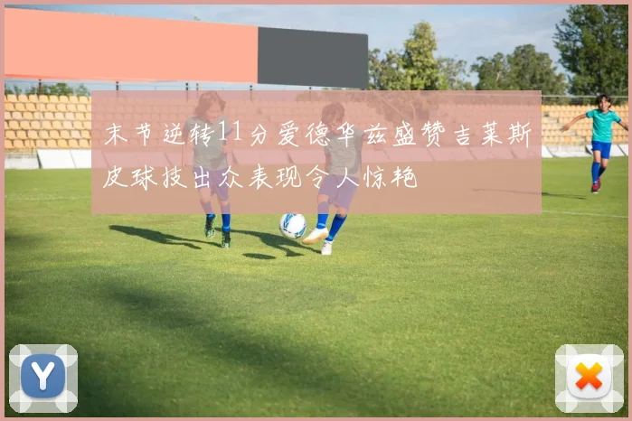 末节逆转11分爱德华兹盛赞吉莱斯皮球技出众表现令人惊艳