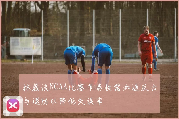 林葳谈NCAA比赛节奏快需加速反击与退防以降低失误率