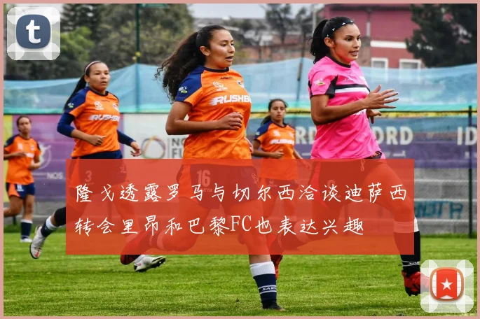 隆戈透露罗马与切尔西洽谈迪萨西转会里昂和巴黎FC也表达兴趣