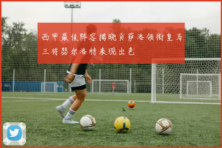 西甲最佳阵容揭晓贡萨洛领衔皇马三将瑟尔洛特表现出色